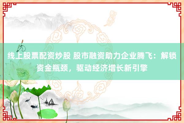 线上股票配资炒股 股市融资助力企业腾飞：解锁资金瓶颈，驱动经济增长新引擎