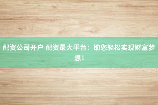 配资公司开户 配资最大平台：助您轻松实现财富梦想！