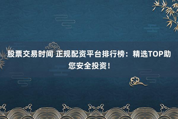 股票交易时间 正规配资平台排行榜：精选TOP助您安全投资！