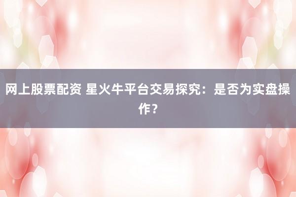 网上股票配资 星火牛平台交易探究：是否为实盘操作？