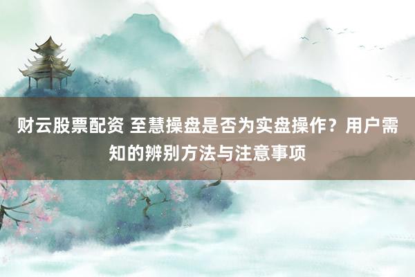 财云股票配资 至慧操盘是否为实盘操作？用户需知的辨别方法与注意事项