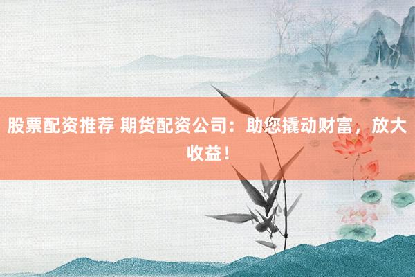 股票配资推荐 期货配资公司：助您撬动财富，放大收益！