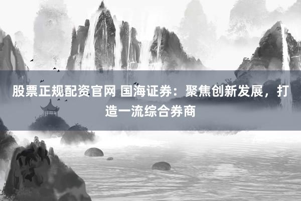 股票正规配资官网 国海证券：聚焦创新发展，打造一流综合券商