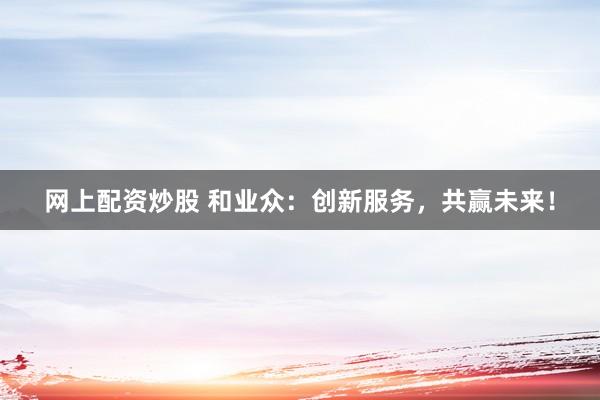 网上配资炒股 和业众:创新服务,共赢未来!