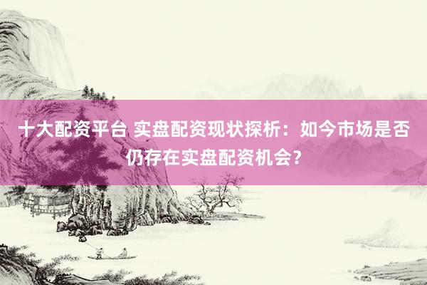 十大配资平台 实盘配资现状探析:如今市场是否仍存在实盘配资机会?