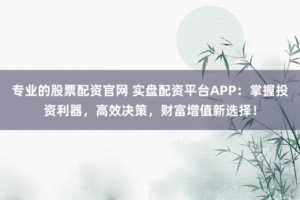 专业的股票配资官网 实盘配资平台APP:掌握投资利器,高效决策,财富增值新选择!