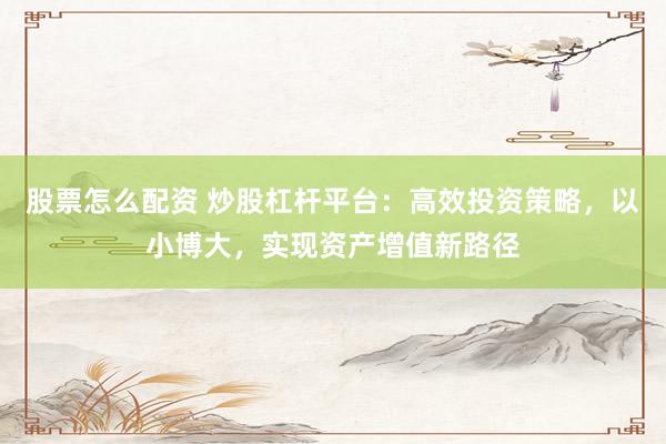 股票怎么配资 炒股杠杆平台：高效投资策略，以小博大，实现资产增值新路径