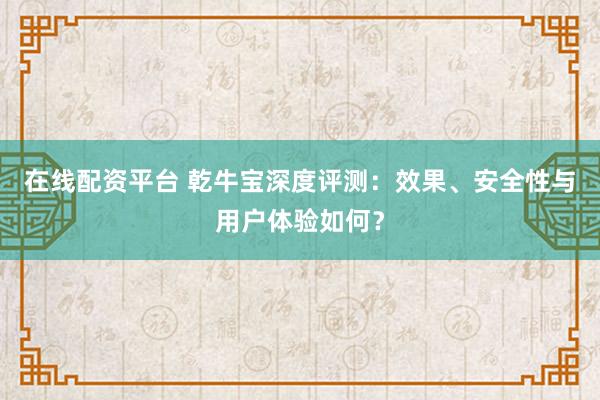 在线配资平台 乾牛宝深度评测：效果、安全性与用户体验如何？