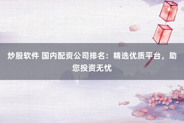 炒股软件 国内配资公司排名：精选优质平台，助您投资无忧