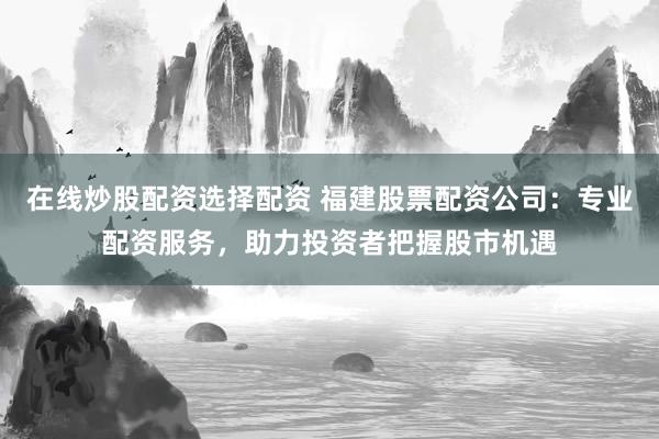 在线炒股配资选择配资 福建股票配资公司：专业配资服务，助力投资者把握股市机遇