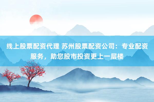 线上股票配资代理 苏州股票配资公司：专业配资服务，助您股市投资更上一层楼