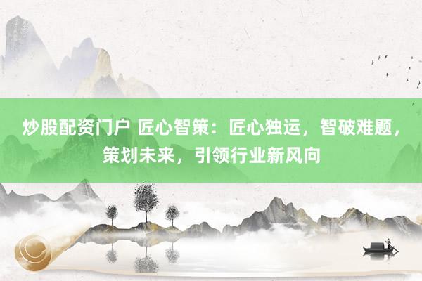 炒股配资门户 匠心智策：匠心独运，智破难题，策划未来，引领行业新风向