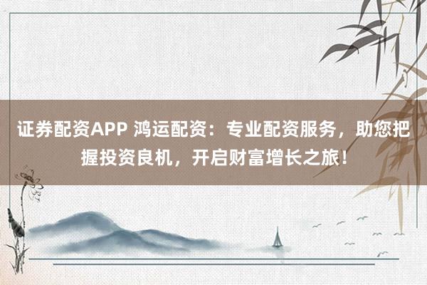 证券配资APP 鸿运配资：专业配资服务，助您把握投资良机，开启财富增长之旅！