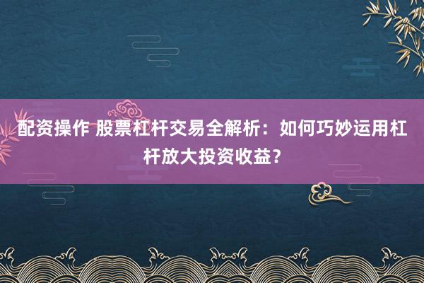 配资操作 股票杠杆交易全解析：如何巧妙运用杠杆放大投资收益？