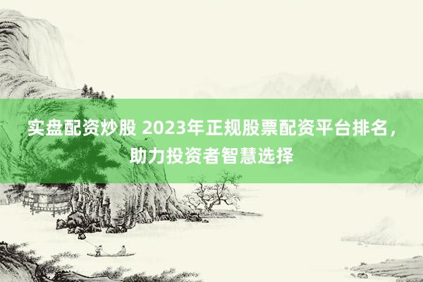 实盘配资炒股 2023年正规股票配资平台排名，助力投资者智慧选择