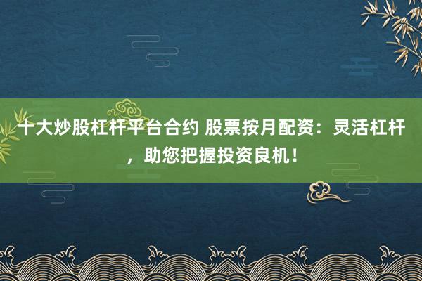 十大炒股杠杆平台合约 股票按月配资:灵活杠杆,助您把握投资良机!