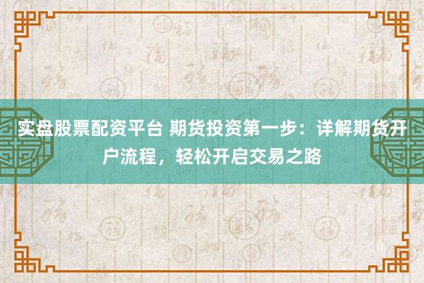 实盘股票配资平台 期货投资第一步:详解期货开户流程,轻松开启交易之路