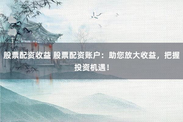 股票配资收益 股票配资账户：助您放大收益，把握投资机遇！