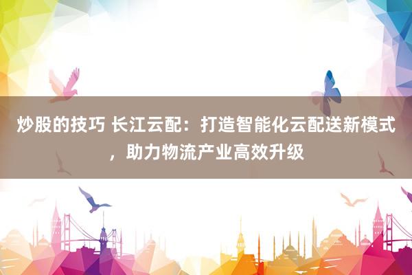 炒股的技巧 长江云配:打造智能化云配送新模式,助力物流产业高效升级