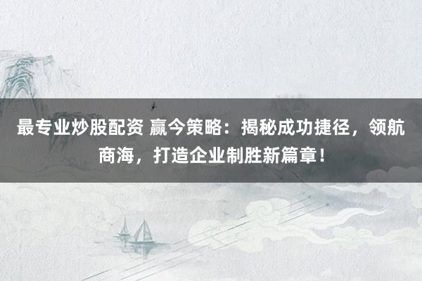 最专业炒股配资 赢今策略：揭秘成功捷径，领航商海，打造企业制胜新篇章！