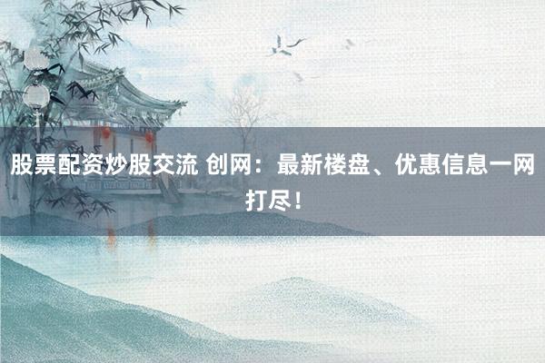 股票配资炒股交流 创网：最新楼盘、优惠信息一网打尽！