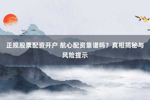 正规股票配资开户 航心配资靠谱吗?真相揭秘与风险提示