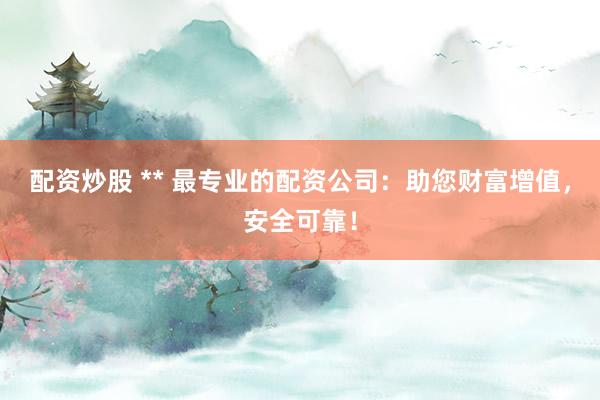 配资炒股 ** 最专业的配资公司：助您财富增值，安全可靠！