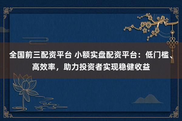 全国前三配资平台 小额实盘配资平台：低门槛、高效率，助力投资者实现稳健收益