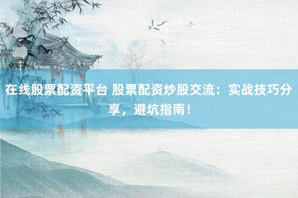 在线股票配资平台 股票配资炒股交流:实战技巧分享,避坑指南!