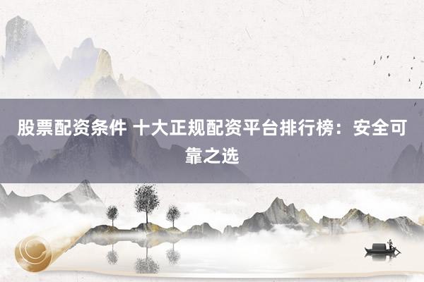 股票配资条件 十大正规配资平台排行榜：安全可靠之选