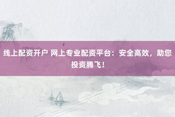 线上配资开户 网上专业配资平台：安全高效，助您投资腾飞！