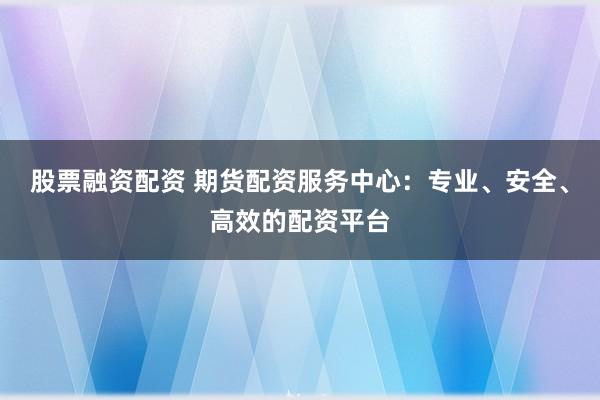 股票融资配资 期货配资服务中心:专业、安全、高效的配资平台