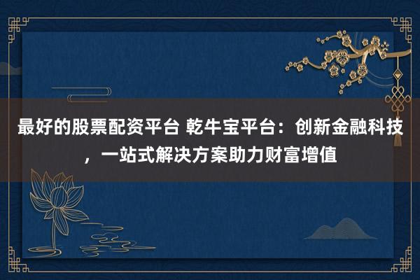 最好的股票配资平台 乾牛宝平台：创新金融科技，一站式解决方案助力财富增值