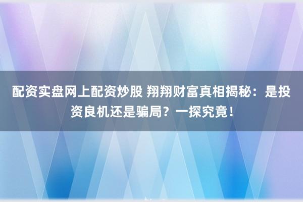 配资实盘网上配资炒股 翔翔财富真相揭秘:是投资良机还是骗局?一探究竟!