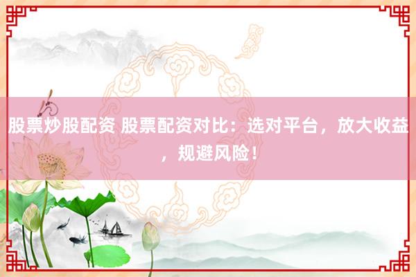 股票炒股配资 股票配资对比：选对平台，放大收益，规避风险！