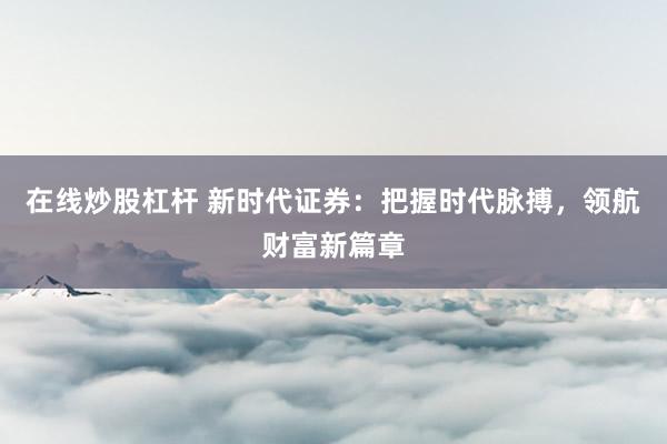 在线炒股杠杆 新时代证券：把握时代脉搏，领航财富新篇章