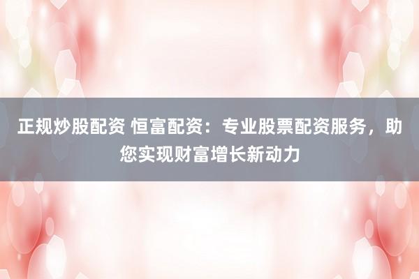 正规炒股配资 恒富配资：专业股票配资服务，助您实现财富增长新动力