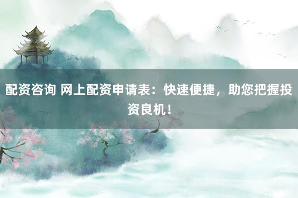 配资咨询 网上配资申请表：快速便捷，助您把握投资良机！