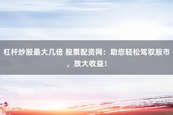 杠杆炒股最大几倍 股票配资网：助您轻松驾驭股市，放大收益！