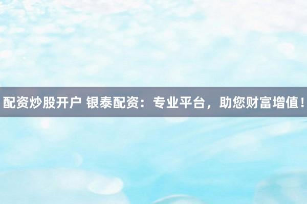 配资炒股开户 银泰配资：专业平台，助您财富增值！