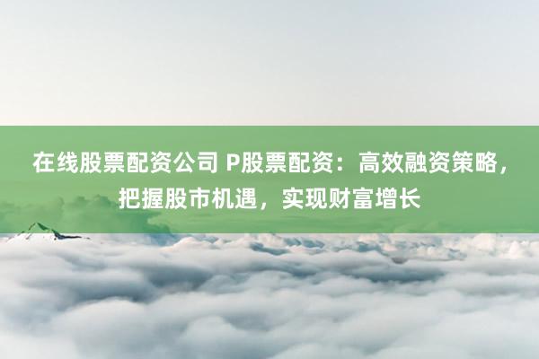 在线股票配资公司 P股票配资：高效融资策略，把握股市机遇，实现财富增长
