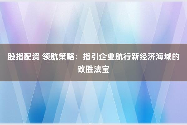 股指配资 领航策略：指引企业航行新经济海域的致胜法宝