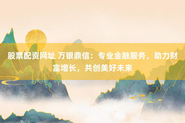 股票配资网址 万银鼎信：专业金融服务，助力财富增长，共创美好未来
