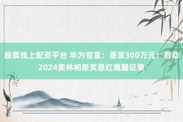 股票线上配资平台 华为官宣：悬赏300万元！启动2024奥林帕斯奖悬红难题征集