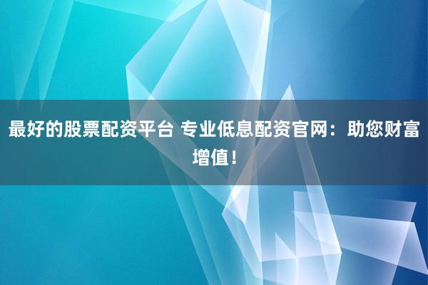 最好的股票配资平台 专业低息配资官网：助您财富增值！