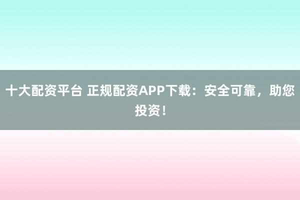 十大配资平台 正规配资APP下载:安全可靠,助您投资!