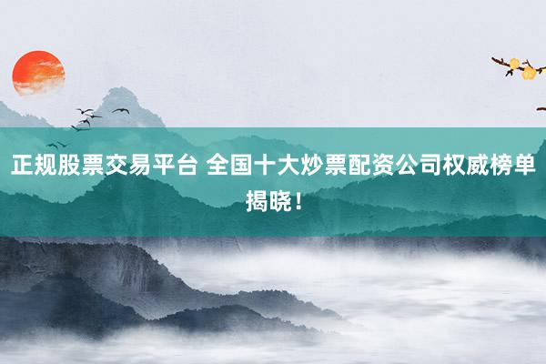 正规股票交易平台 全国十大炒票配资公司权威榜单揭晓！