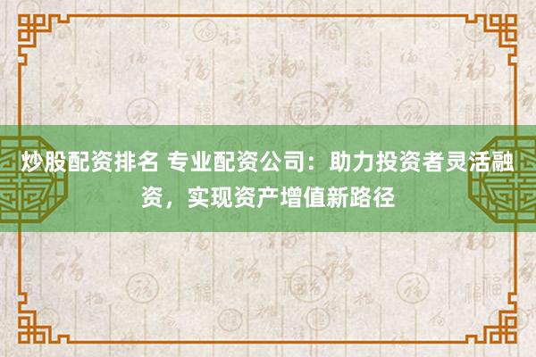 炒股配资排名 专业配资公司:助力投资者灵活融资,实现资产增值新路径