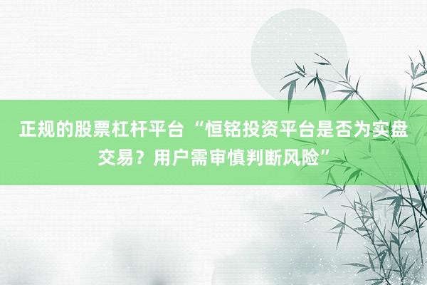 正规的股票杠杆平台 “恒铭投资平台是否为实盘交易？用户需审慎判断风险”