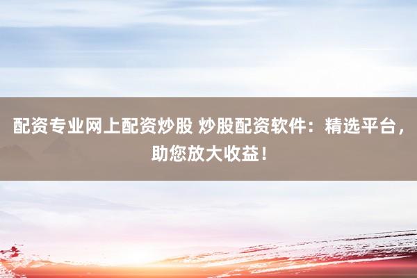 配资专业网上配资炒股 炒股配资软件：精选平台，助您放大收益！